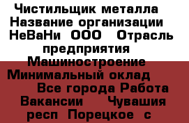 Чистильщик металла › Название организации ­ НеВаНи, ООО › Отрасль предприятия ­ Машиностроение › Минимальный оклад ­ 50 000 - Все города Работа » Вакансии   . Чувашия респ.,Порецкое. с.